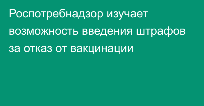 Роспотребнадзор изучает возможность введения штрафов за отказ от вакцинации