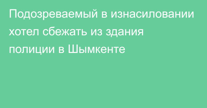 Подозреваемый в изнасиловании хотел сбежать из здания полиции в Шымкенте