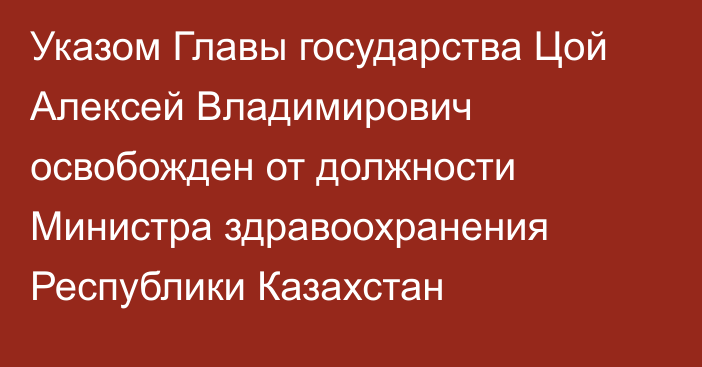 Указом Главы государства Цой Алексей Владимирович освобожден от должности Министра здравоохранения Республики Казахстан