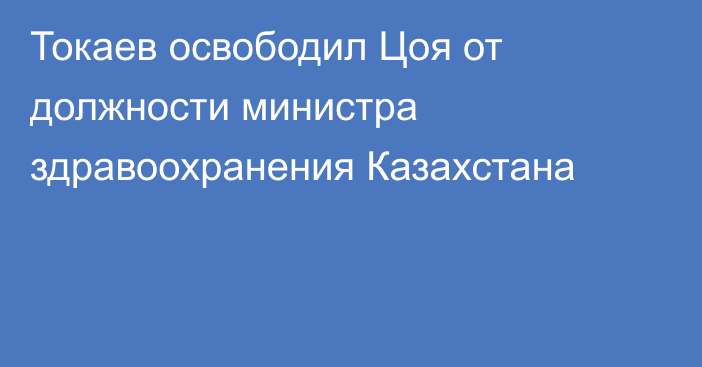 Токаев освободил Цоя от должности министра здравоохранения Казахстана