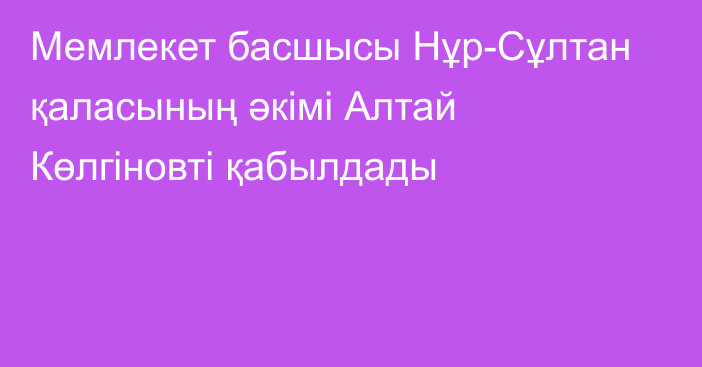 Мемлекет басшысы Нұр-Сұлтан қаласының әкімі Алтай Көлгіновті қабылдады