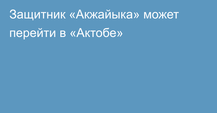 Защитник «Акжайыка» может перейти в «Актобе»