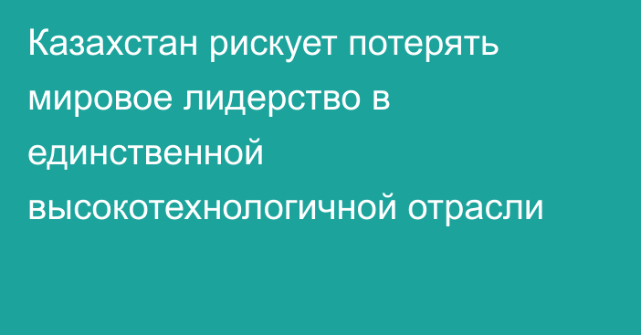 Казахстан рискует потерять мировое лидерство в единственной высокотехнологичной отрасли