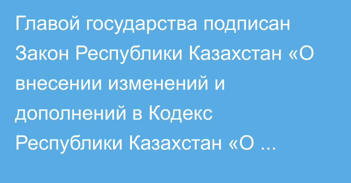 Главой государства подписан Закон Республики Казахстан «О внесении изменений и дополнений в Кодекс Республики Казахстан «О налогах и других обязательных платежах в бюджет» (Налоговый кодекс) и Закон Республики Казахстан «О введении  в действие Кодекса Республики Казахстан «О налогах и других обязательных платежах в бюджет» (Налоговый кодекс)»