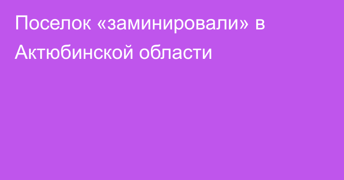 Поселок «заминировали» в Актюбинской области