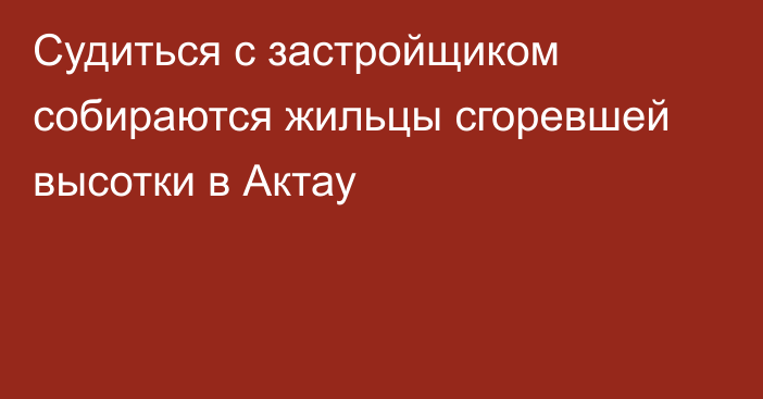 Судиться с застройщиком собираются жильцы сгоревшей высотки в Актау