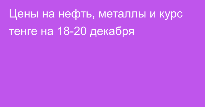 Цены на нефть, металлы и курс тенге на 18-20 декабря