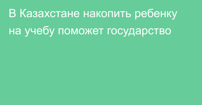 В Казахстане накопить ребенку на учебу поможет государство