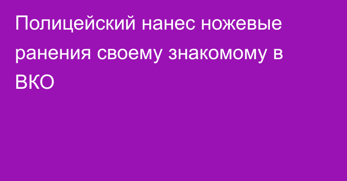 Полицейский нанес ножевые ранения своему знакомому в ВКО