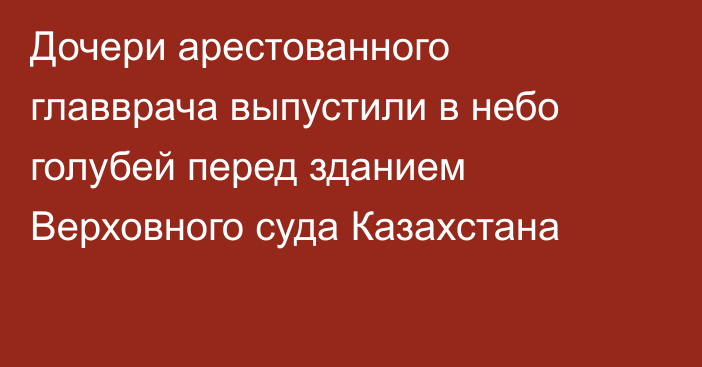 Дочери арестованного главврача выпустили в небо голубей перед зданием Верховного суда Казахстана