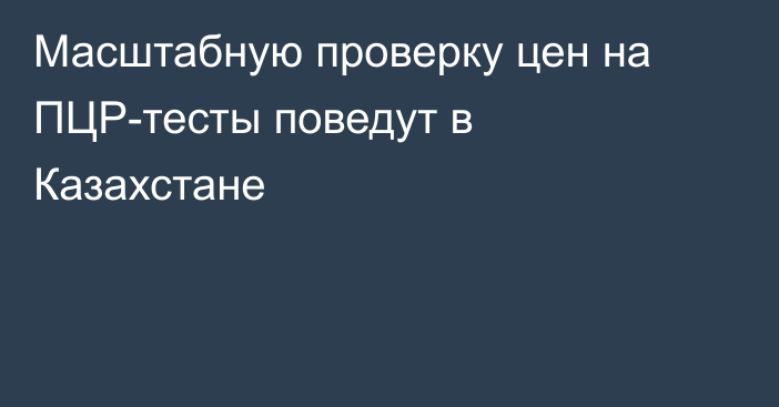 Масштабную проверку цен на ПЦР-тесты поведут в Казахстане