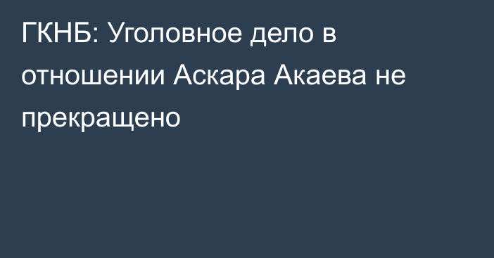 ГКНБ: Уголовное дело в отношении Аскара Акаева не прекращено