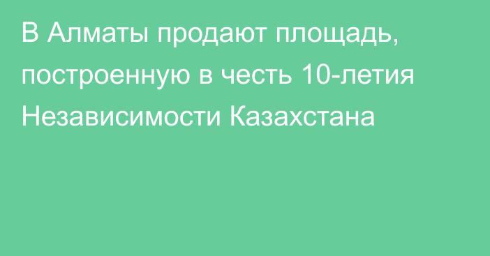 В Алматы продают площадь, построенную в честь 10-летия Независимости Казахстана