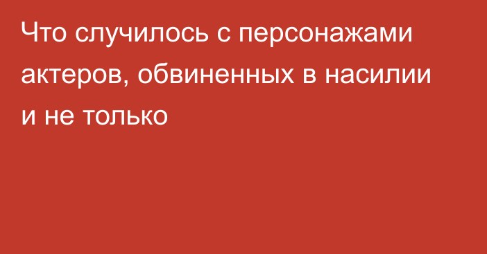 Что случилось с персонажами актеров, обвиненных в насилии и не только