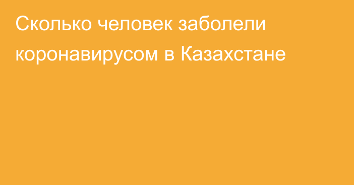 Сколько человек заболели коронавирусом в Казахстане