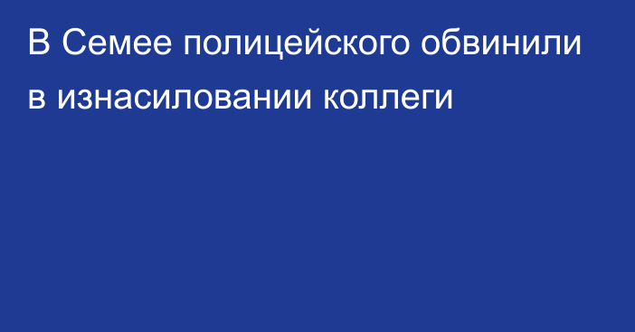 В Семее полицейского обвинили в изнасиловании коллеги