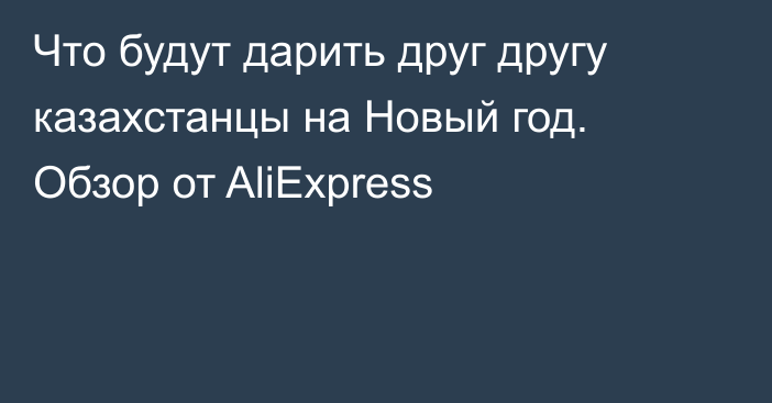 Что будут дарить друг другу казахстанцы на Новый год. Обзор от AliExpress