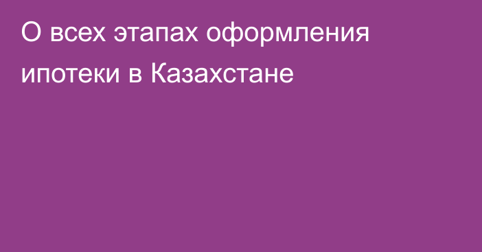 О всех этапах оформления ипотеки в Казахстане