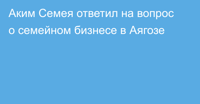 Аким Семея ответил на вопрос о семейном бизнесе в Аягозе