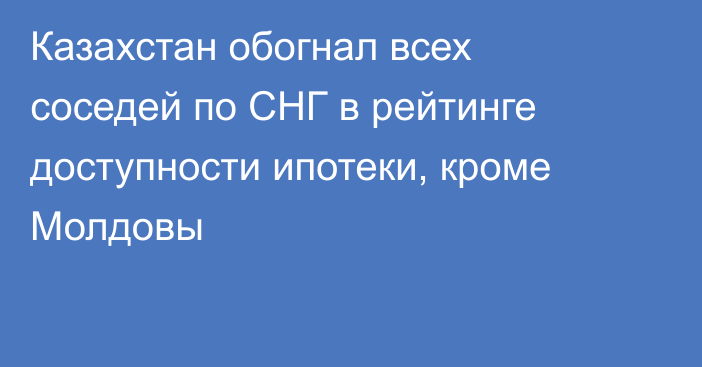 Казахстан обогнал всех соседей по СНГ в рейтинге доступности ипотеки, кроме Молдовы