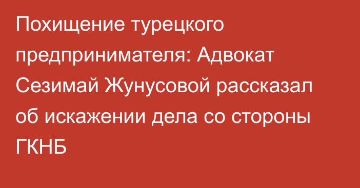 Похищение турецкого предпринимателя: Адвокат Сезимай Жунусовой рассказал об искажении дела со стороны ГКНБ