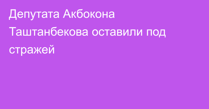 Депутата Акбокона Таштанбекова оставили под стражей