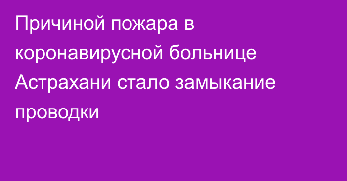 Причиной пожара в коронавирусной больнице Астрахани стало замыкание проводки