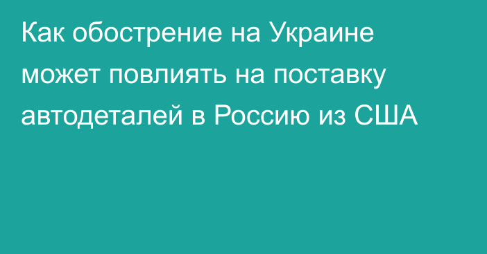 Как обострение на Украине может повлиять на поставку автодеталей в Россию из США