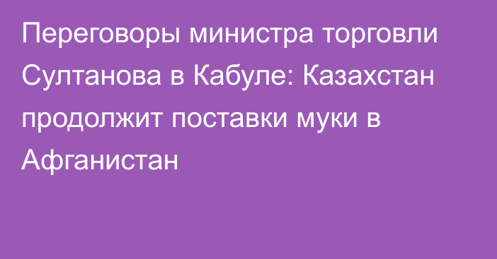 Переговоры министра торговли Султанова в Кабуле: Казахстан продолжит поставки муки в Афганистан