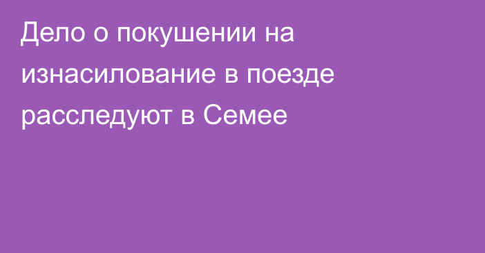 Дело о покушении на изнасилование в поезде расследуют в Семее