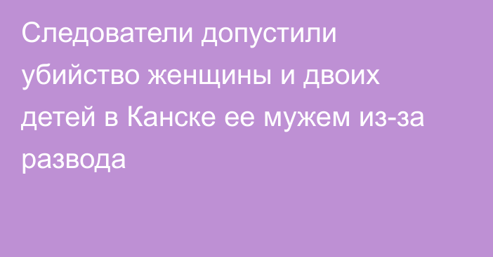 Следователи допустили убийство женщины и двоих детей в Канске ее мужем из-за развода