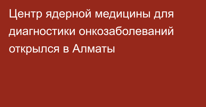 Центр ядерной медицины для диагностики онкозаболеваний открылся в Алматы