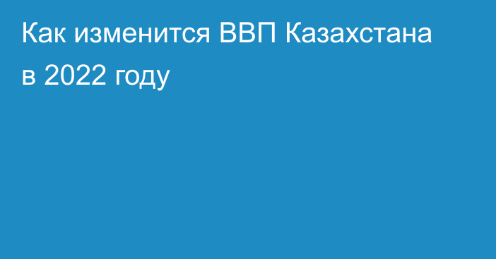 Как изменится ВВП Казахстана в 2022 году