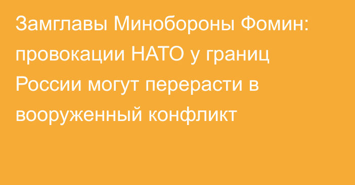 Замглавы Минобороны Фомин: провокации НАТО у границ России могут перерасти в вооруженный конфликт