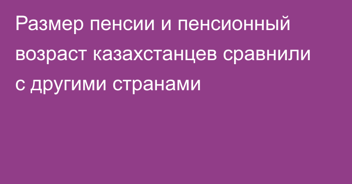 Размер пенсии и пенсионный возраст казахстанцев сравнили с другими странами