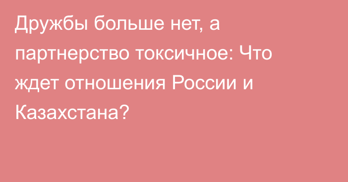 Дружбы больше нет, а партнерство токсичное: Что ждет отношения России и Казахстана?