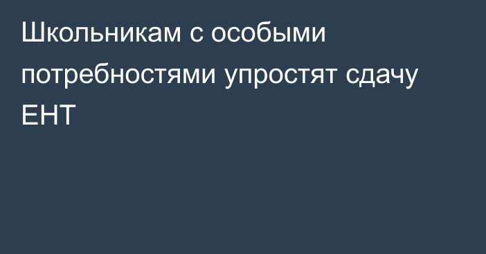 Школьникам с особыми потребностями упростят сдачу ЕНТ