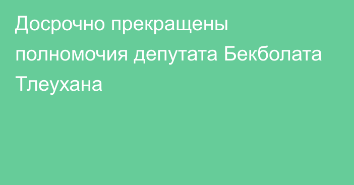 Досрочно прекращены полномочия депутата Бекболата Тлеухана