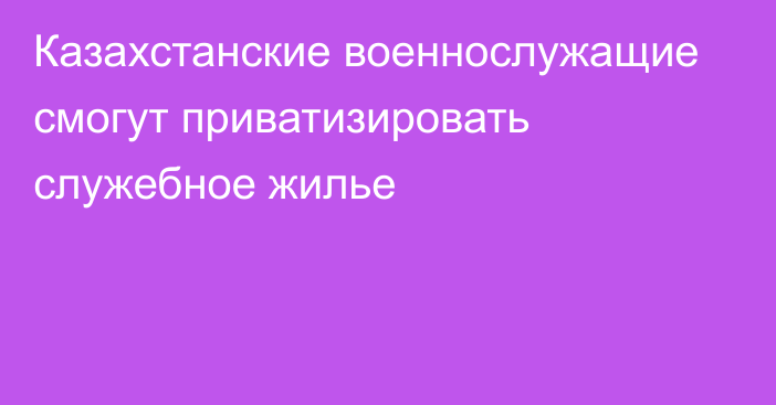 Казахстанские военнослужащие смогут приватизировать служебное жилье