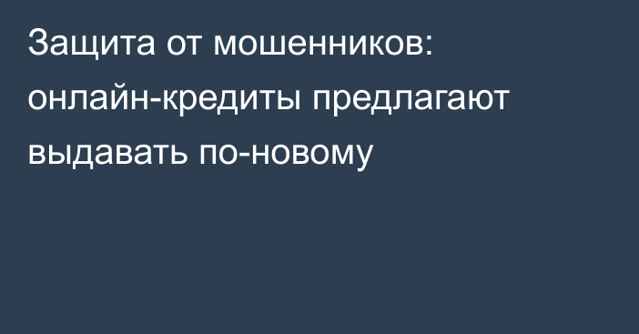 Защита от мошенников: онлайн-кредиты предлагают выдавать по-новому