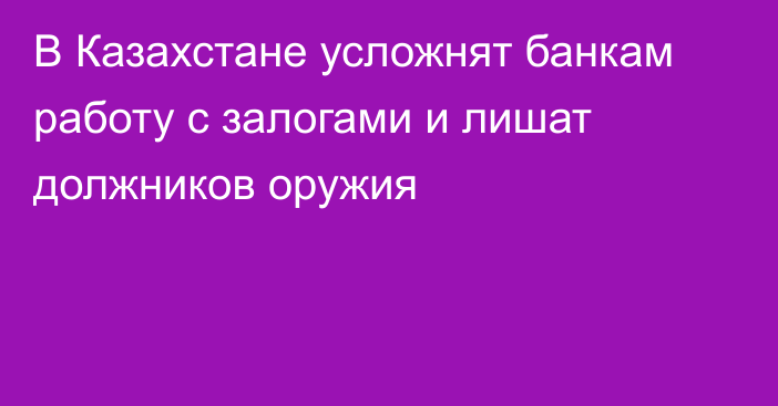 В Казахстане усложнят банкам работу с залогами и лишат должников оружия