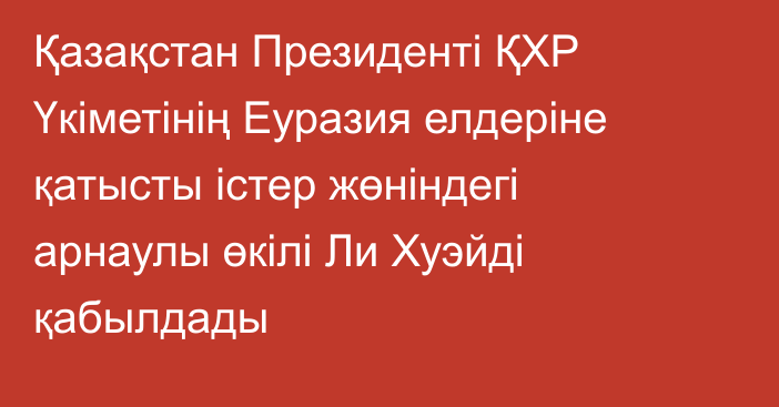 Қазақстан Президенті ҚХР Үкіметінің Еуразия елдеріне қатысты істер жөніндегі арнаулы өкілі Ли Хуэйді қабылдады