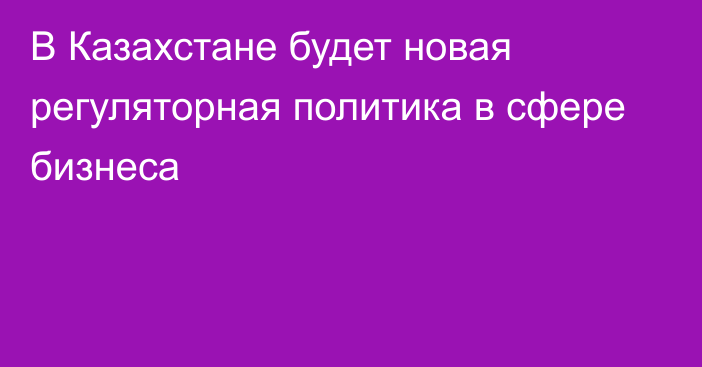 В Казахстане будет новая регуляторная политика в сфере бизнеса