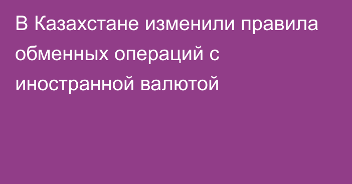 В Казахстане изменили правила обменных операций с иностранной валютой