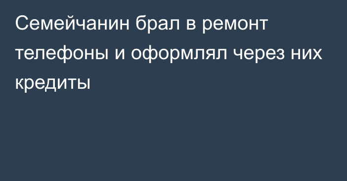 Семейчанин брал в ремонт телефоны и оформлял через них кредиты