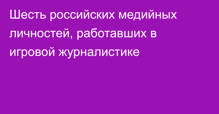 Шесть российских медийных личностей, работавших в игровой журналистике