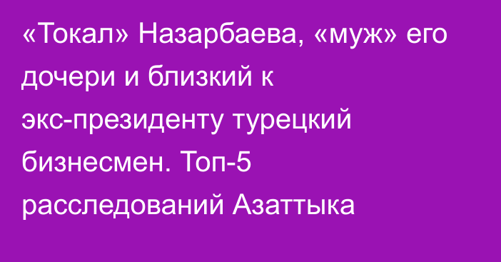 «Токал» Назарбаева, «муж» его дочери и близкий к экс-президенту турецкий бизнесмен. Топ-5 расследований Азаттыка