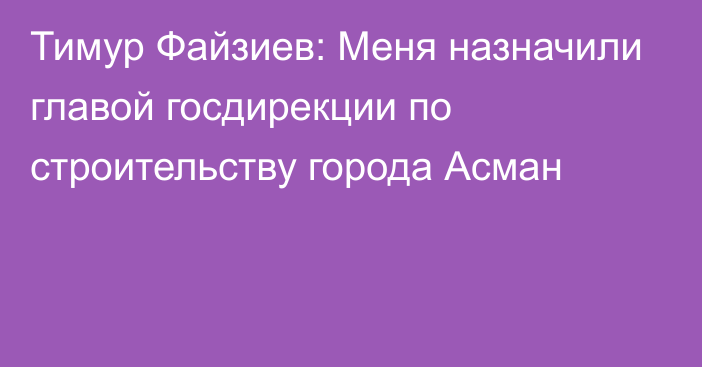 Тимур Файзиев: Меня назначили главой госдирекции по строительству города Асман