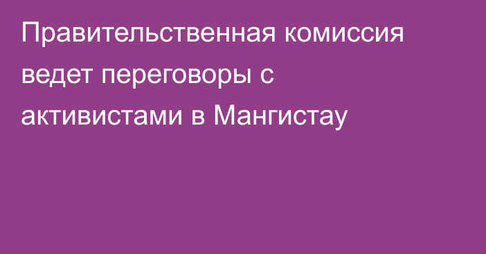 Правительственная комиссия ведет переговоры с активистами в Мангистау