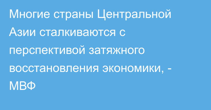 Многие страны Центральной Азии сталкиваются с перспективой затяжного восстановления экономики, - МВФ